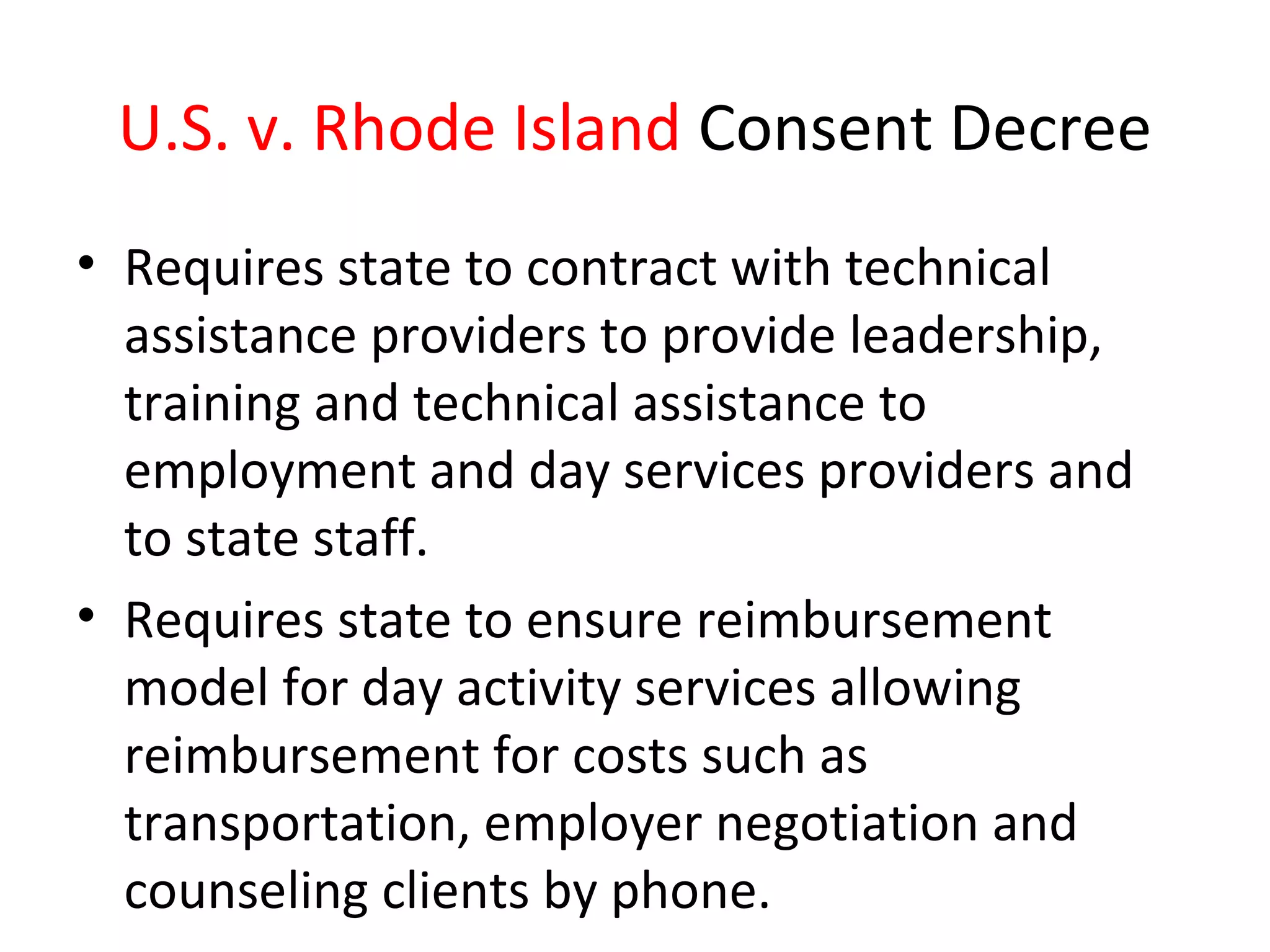 U.S. v. Rhode Island Consent Decree
• Requires state to contract with technical
assistance providers to provide leadership,
training and technical assistance to
employment and day services providers and
to state staff.
• Requires state to ensure reimbursement
model for day activity services allowing
reimbursement for costs such as
transportation, employer negotiation and
counseling clients by phone.
 