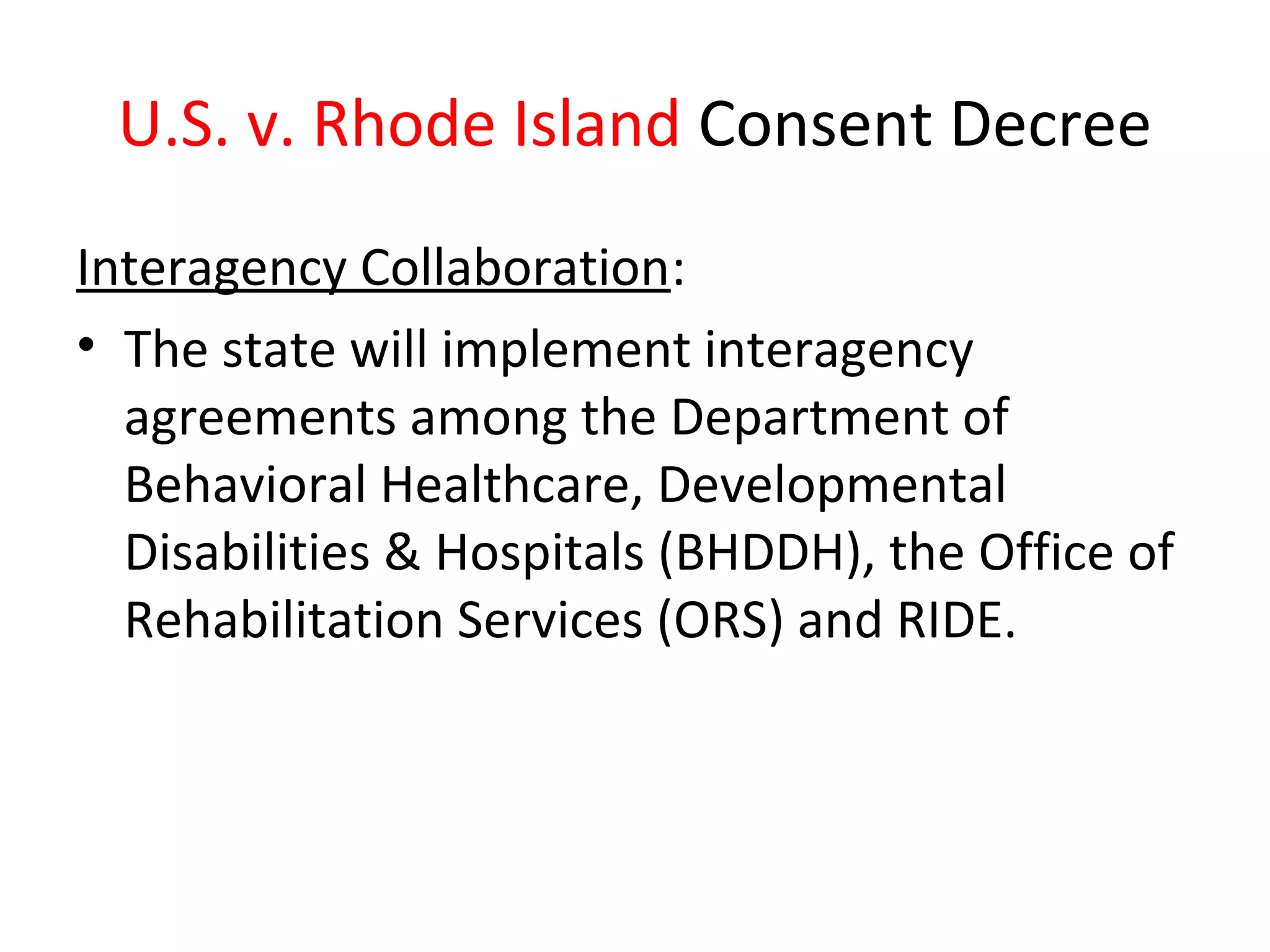 U.S. v. Rhode Island Consent Decree
Interagency Collaboration:
• The state will implement interagency
agreements among the Department of
Behavioral Healthcare, Developmental
Disabilities & Hospitals (BHDDH), the Office of
Rehabilitation Services (ORS) and RIDE.
 
