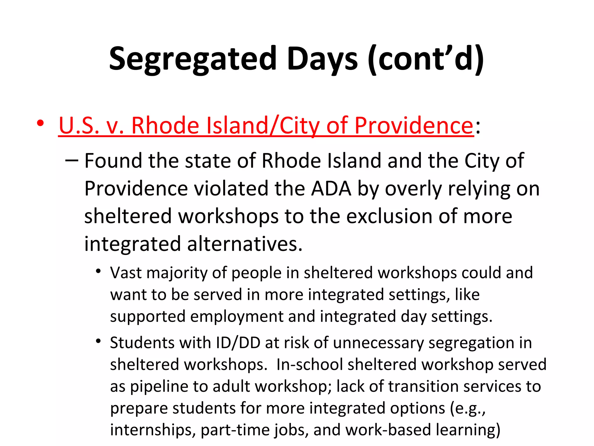 Segregated Days (cont’d)
• U.S. v. Rhode Island/City of Providence:
– Found the state of Rhode Island and the City of
Providence violated the ADA by overly relying on
sheltered workshops to the exclusion of more
integrated alternatives.
• Vast majority of people in sheltered workshops could and
want to be served in more integrated settings, like
supported employment and integrated day settings.
• Students with ID/DD at risk of unnecessary segregation in
sheltered workshops. In-school sheltered workshop served
as pipeline to adult workshop; lack of transition services to
prepare students for more integrated options (e.g.,
internships, part-time jobs, and work-based learning)
 