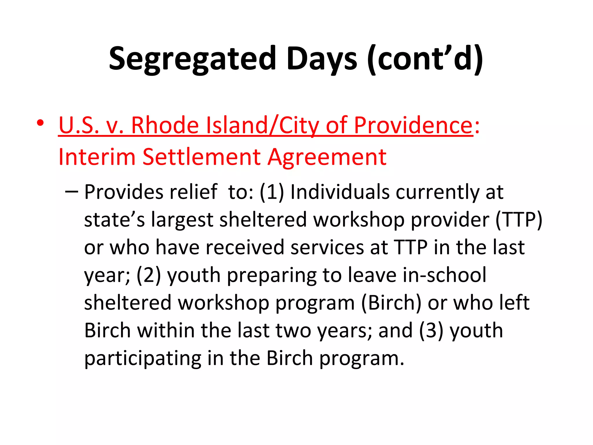 Segregated Days (cont’d)
• U.S. v. Rhode Island/City of Providence:
Interim Settlement Agreement
– Provides relief to: (1) Individuals currently at
state’s largest sheltered workshop provider (TTP)
or who have received services at TTP in the last
year; (2) youth preparing to leave in-school
sheltered workshop program (Birch) or who left
Birch within the last two years; and (3) youth
participating in the Birch program.
 