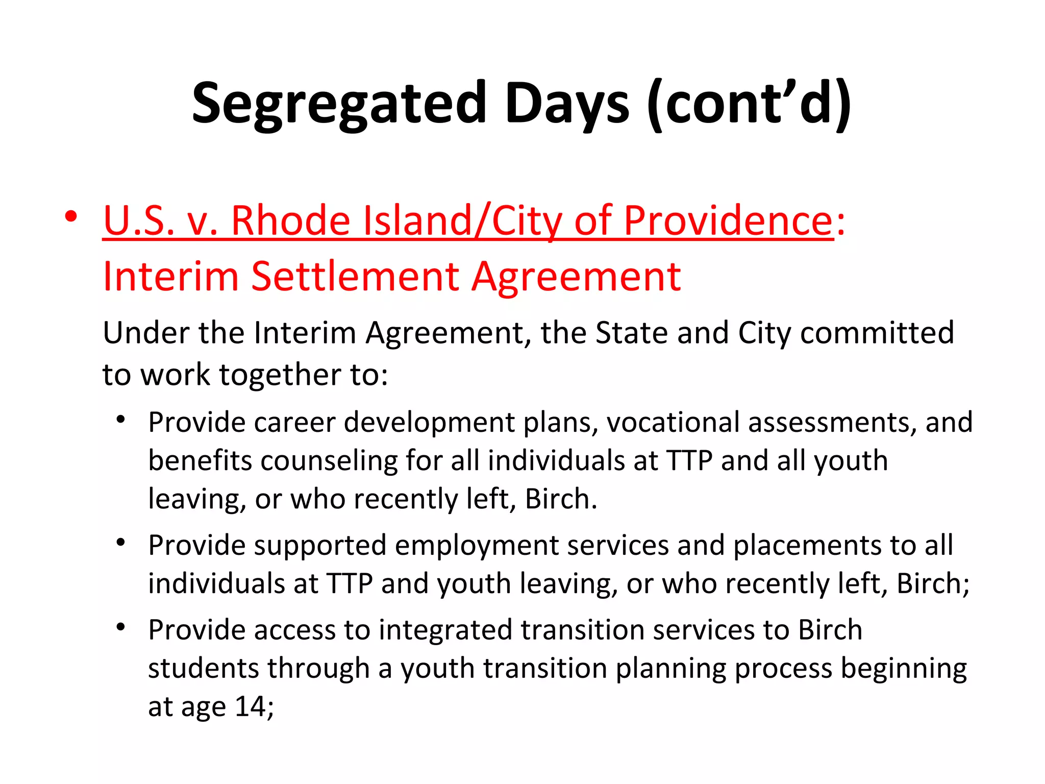 Segregated Days (cont’d)
• U.S. v. Rhode Island/City of Providence:
Interim Settlement Agreement
Under the Interim Agreement, the State and City committed
to work together to:
• Provide career development plans, vocational assessments, and
benefits counseling for all individuals at TTP and all youth
leaving, or who recently left, Birch.
• Provide supported employment services and placements to all
individuals at TTP and youth leaving, or who recently left, Birch;
• Provide access to integrated transition services to Birch
students through a youth transition planning process beginning
at age 14;
 