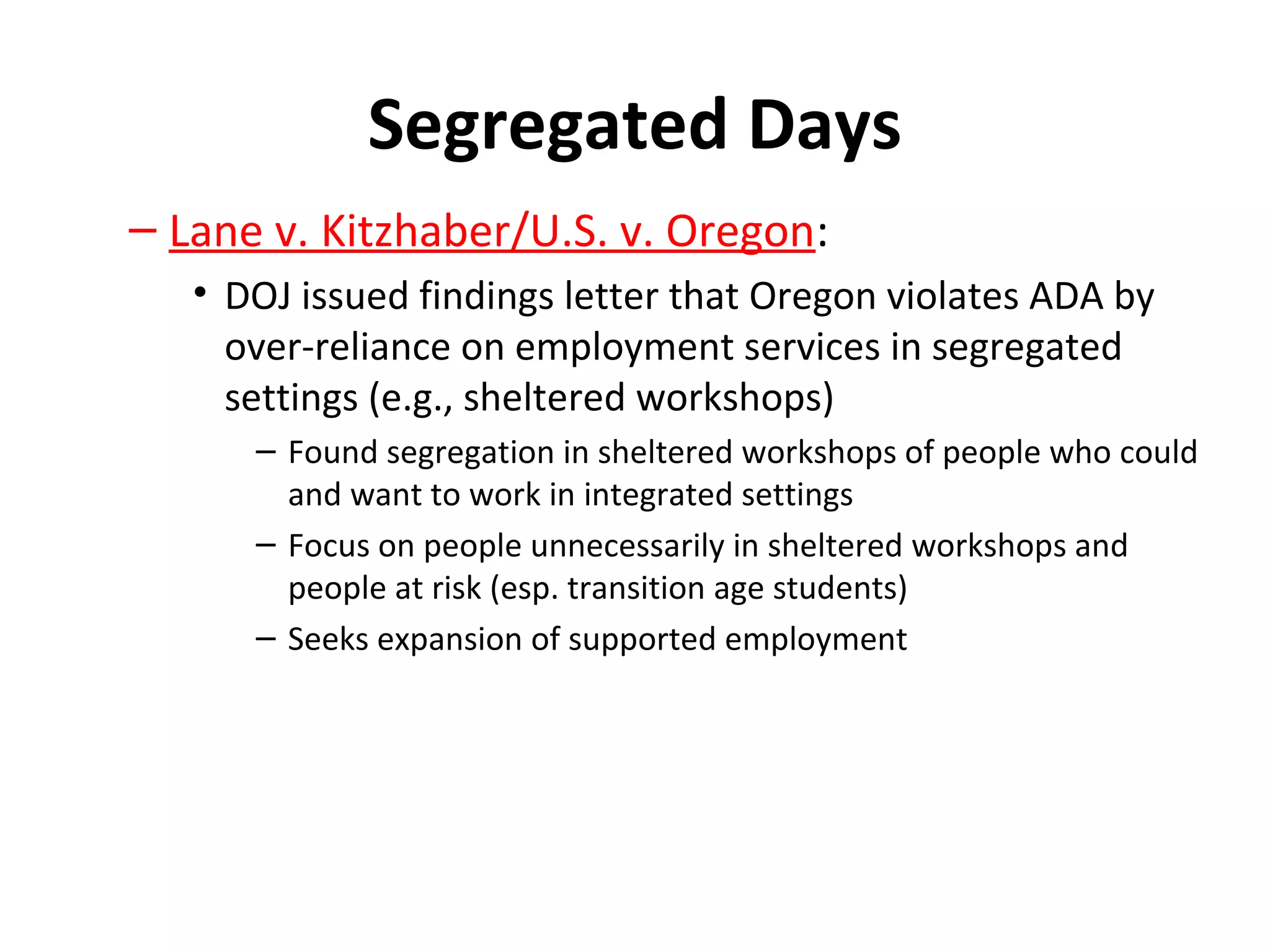 Segregated Days
– Lane v. Kitzhaber/U.S. v. Oregon:
• DOJ issued findings letter that Oregon violates ADA by
over-reliance on employment services in segregated
settings (e.g., sheltered workshops)
– Found segregation in sheltered workshops of people who could
and want to work in integrated settings
– Focus on people unnecessarily in sheltered workshops and
people at risk (esp. transition age students)
– Seeks expansion of supported employment
 