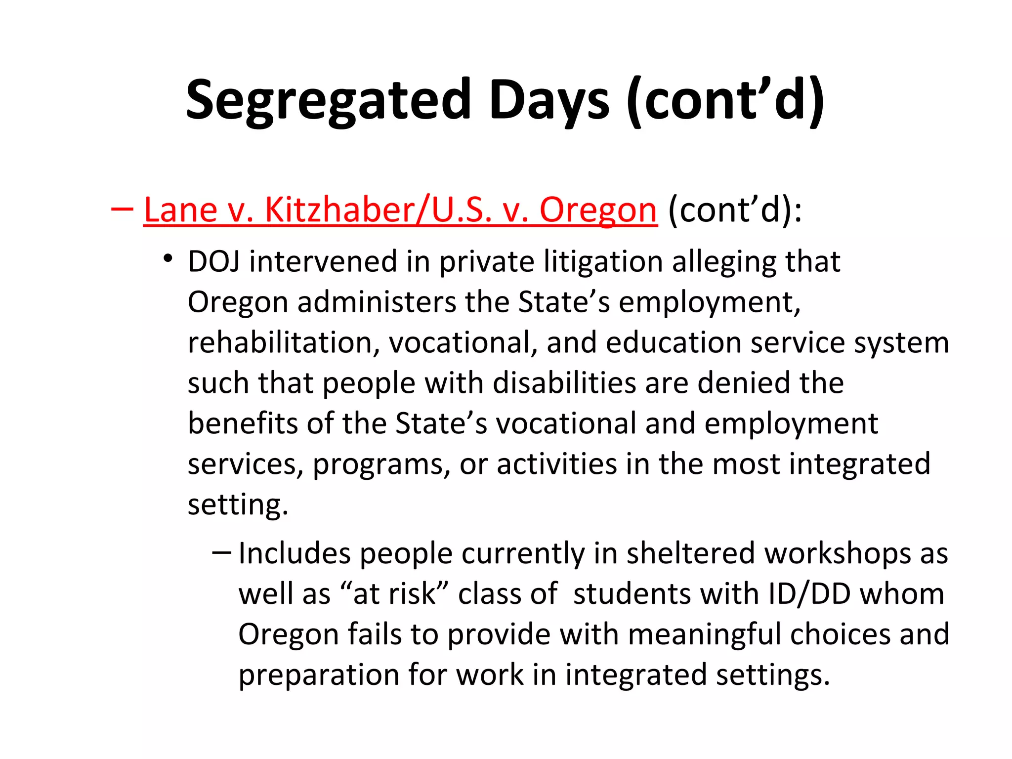 Segregated Days (cont’d)
– Lane v. Kitzhaber/U.S. v. Oregon (cont’d):
• DOJ intervened in private litigation alleging that
Oregon administers the State’s employment,
rehabilitation, vocational, and education service system
such that people with disabilities are denied the
benefits of the State’s vocational and employment
services, programs, or activities in the most integrated
setting.
– Includes people currently in sheltered workshops as
well as “at risk” class of students with ID/DD whom
Oregon fails to provide with meaningful choices and
preparation for work in integrated settings.
 