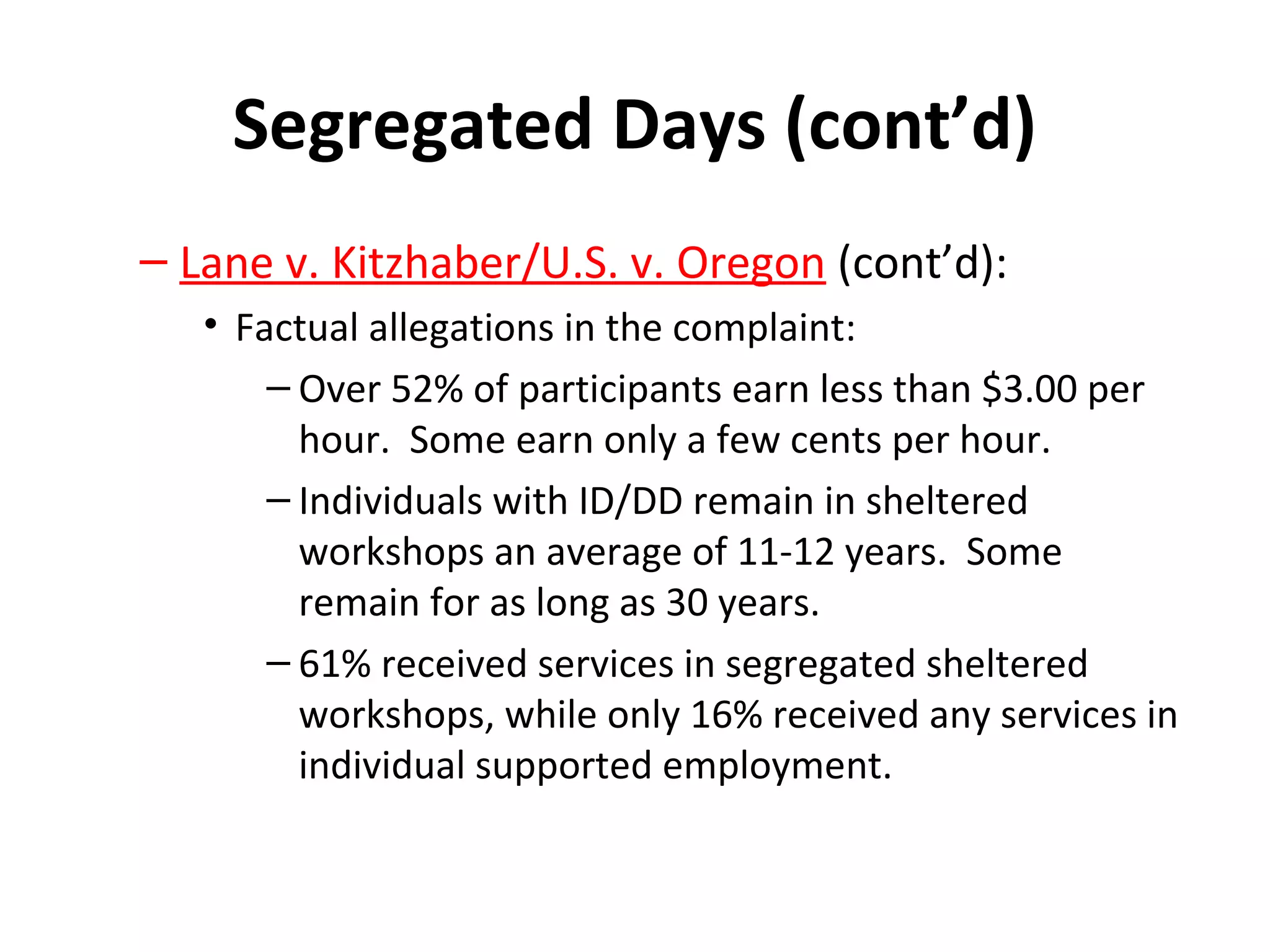 Segregated Days (cont’d)
– Lane v. Kitzhaber/U.S. v. Oregon (cont’d):
• Factual allegations in the complaint:
– Over 52% of participants earn less than $3.00 per
hour. Some earn only a few cents per hour.
– Individuals with ID/DD remain in sheltered
workshops an average of 11-12 years. Some
remain for as long as 30 years.
– 61% received services in segregated sheltered
workshops, while only 16% received any services in
individual supported employment.
 