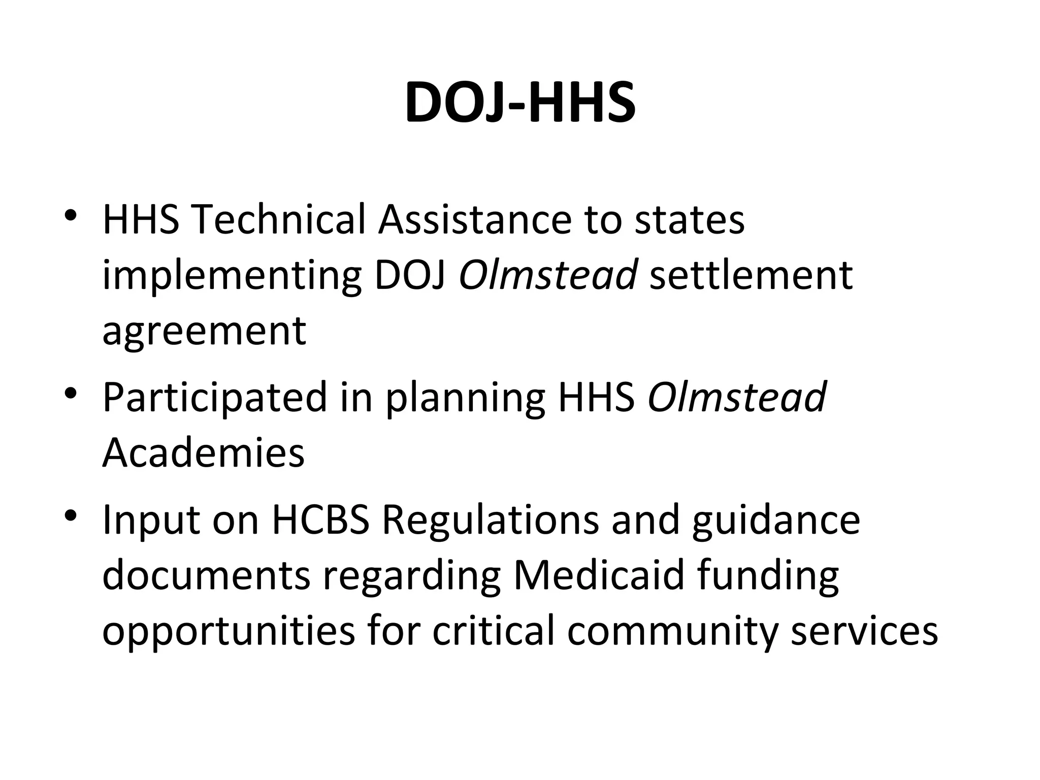 DOJ-HHS
• HHS Technical Assistance to states
implementing DOJ Olmstead settlement
agreement
• Participated in planning HHS Olmstead
Academies
• Input on HCBS Regulations and guidance
documents regarding Medicaid funding
opportunities for critical community services
 