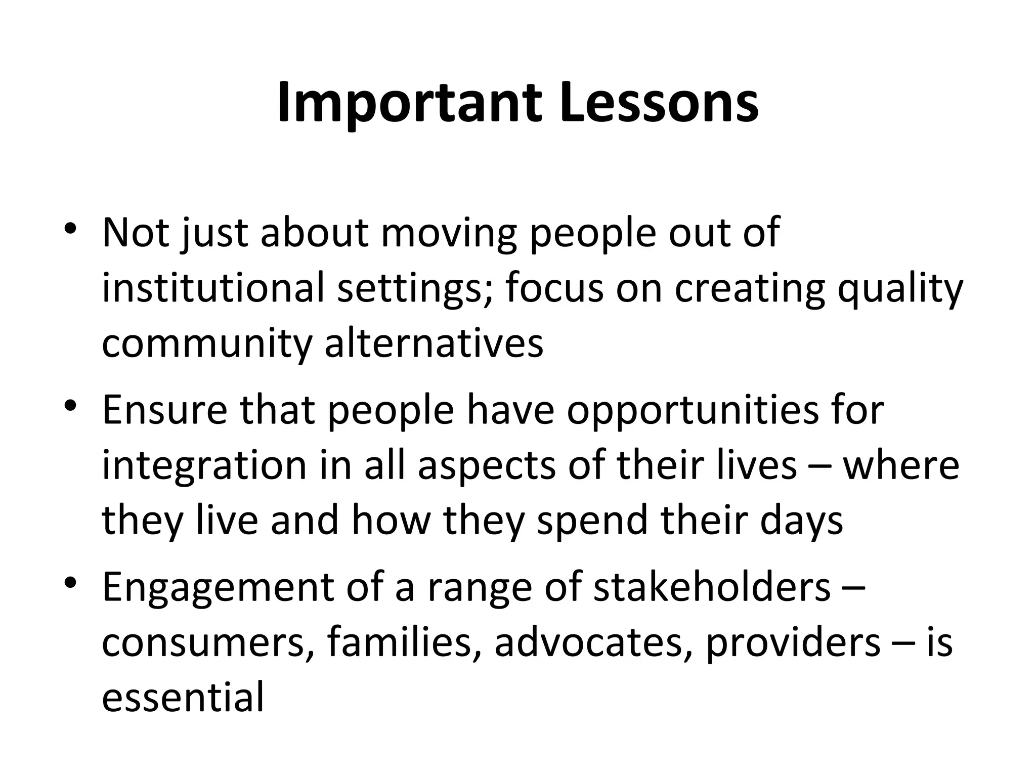 Important Lessons
• Not just about moving people out of
institutional settings; focus on creating quality
community alternatives
• Ensure that people have opportunities for
integration in all aspects of their lives – where
they live and how they spend their days
• Engagement of a range of stakeholders –
consumers, families, advocates, providers – is
essential
 