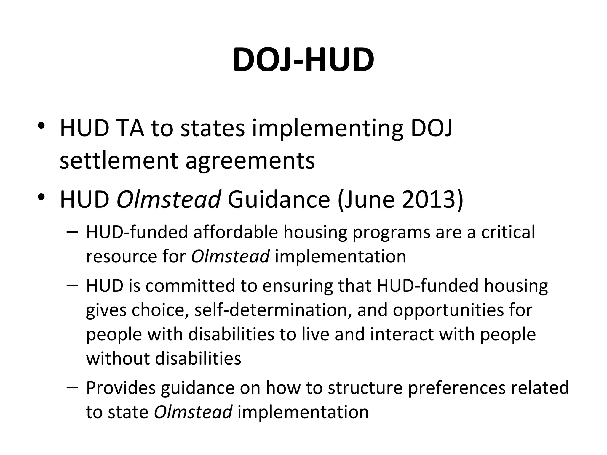 DOJ-HUD
• HUD TA to states implementing DOJ
settlement agreements
• HUD Olmstead Guidance (June 2013)
– HUD-funded affordable housing programs are a critical
resource for Olmstead implementation
– HUD is committed to ensuring that HUD-funded housing
gives choice, self-determination, and opportunities for
people with disabilities to live and interact with people
without disabilities
– Provides guidance on how to structure preferences related
to state Olmstead implementation
 