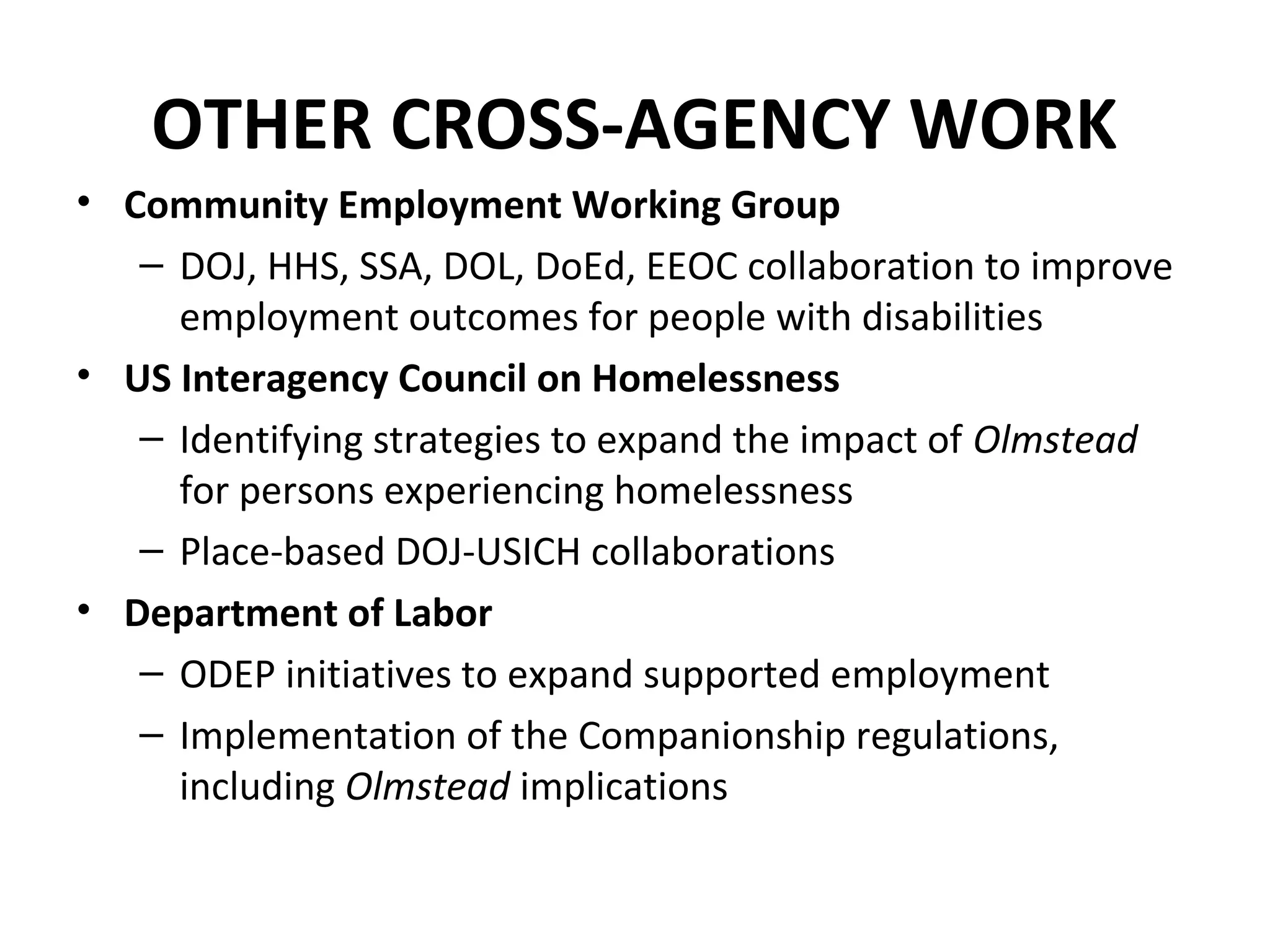 OTHER CROSS-AGENCY WORK
• Community Employment Working Group
– DOJ, HHS, SSA, DOL, DoEd, EEOC collaboration to improve
employment outcomes for people with disabilities
• US Interagency Council on Homelessness
– Identifying strategies to expand the impact of Olmstead
for persons experiencing homelessness
– Place-based DOJ-USICH collaborations
• Department of Labor
– ODEP initiatives to expand supported employment
– Implementation of the Companionship regulations,
including Olmstead implications
 