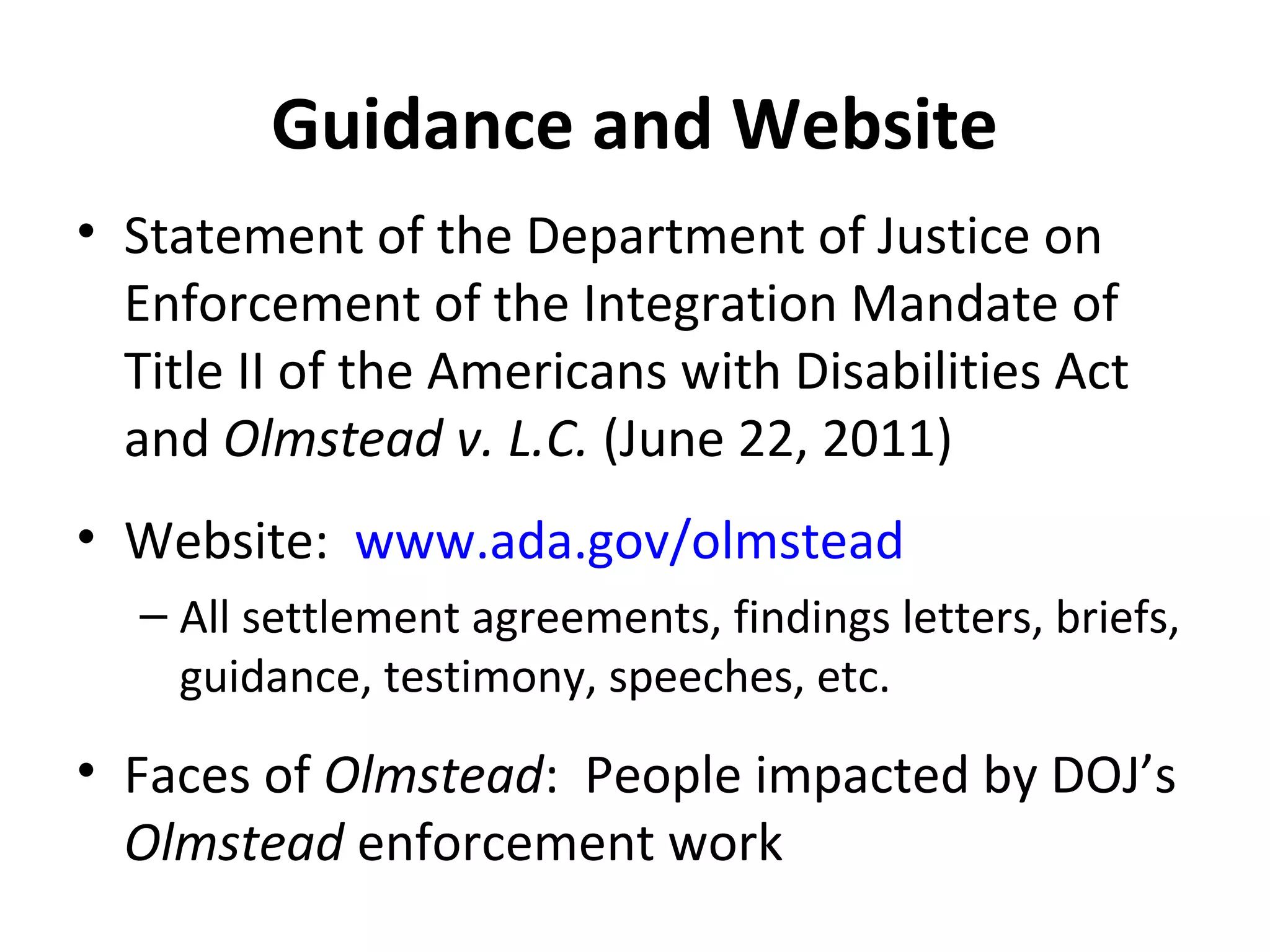 Guidance and Website
• Statement of the Department of Justice on
Enforcement of the Integration Mandate of
Title II of the Americans with Disabilities Act
and Olmstead v. L.C. (June 22, 2011)
• Website: www.ada.gov/olmstead
– All settlement agreements, findings letters, briefs,
guidance, testimony, speeches, etc.
• Faces of Olmstead: People impacted by DOJ’s
Olmstead enforcement work
 