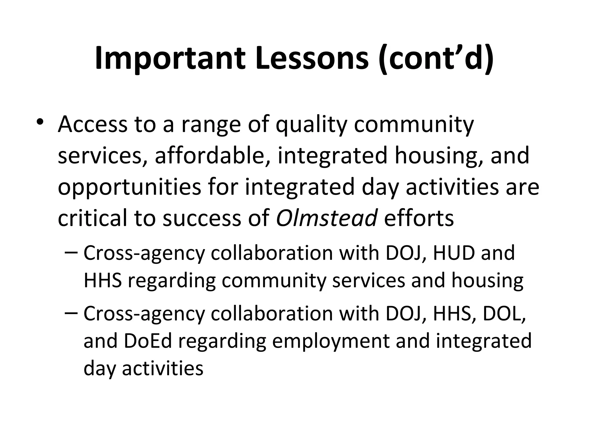 Important Lessons (cont’d)
• Access to a range of quality community
services, affordable, integrated housing, and
opportunities for integrated day activities are
critical to success of Olmstead efforts
– Cross-agency collaboration with DOJ, HUD and
HHS regarding community services and housing
– Cross-agency collaboration with DOJ, HHS, DOL,
and DoEd regarding employment and integrated
day activities
 