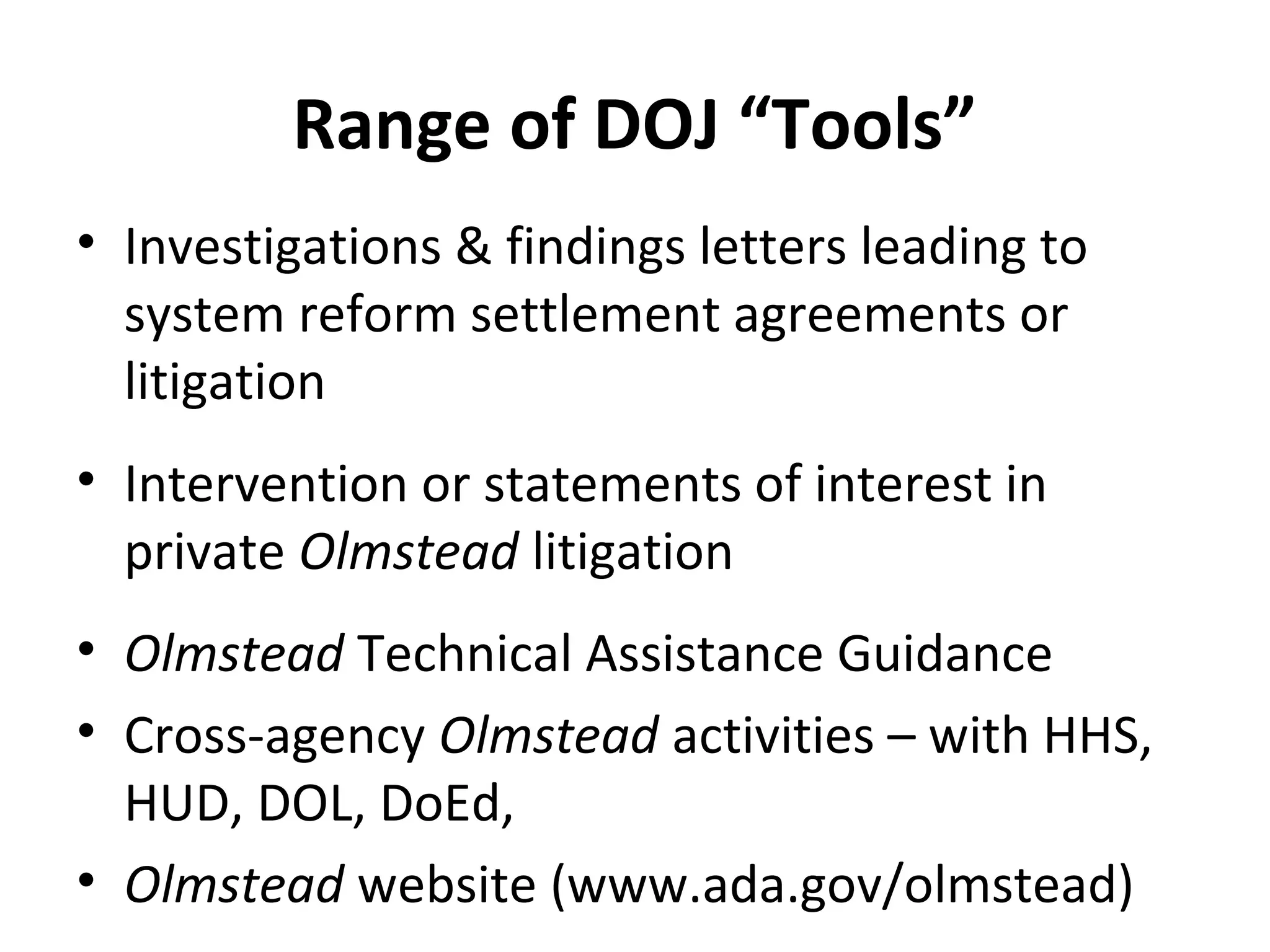 Range of DOJ “Tools”
• Investigations & findings letters leading to
system reform settlement agreements or
litigation
• Intervention or statements of interest in
private Olmstead litigation
• Olmstead Technical Assistance Guidance
• Cross-agency Olmstead activities – with HHS,
HUD, DOL, DoEd,
• Olmstead website (www.ada.gov/olmstead)
 