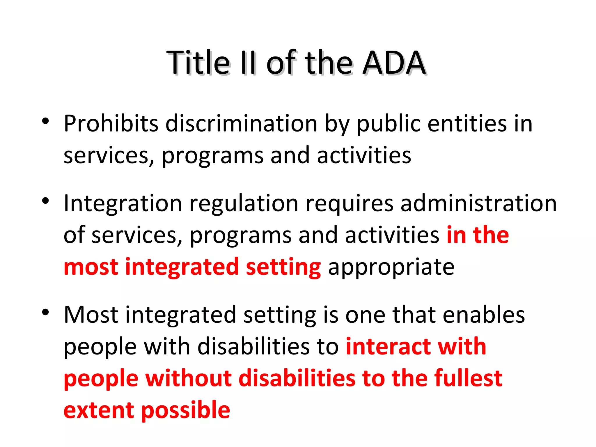 Title II of the ADATitle II of the ADA
• Prohibits discrimination by public entities in
services, programs and activities
• Integration regulation requires administration
of services, programs and activities in the
most integrated setting appropriate
• Most integrated setting is one that enables
people with disabilities to interact with
people without disabilities to the fullest
extent possible
 