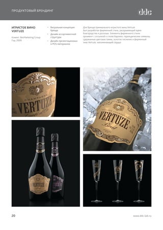 ПРОДУКТОВЫЙ БРЕНДИНГ

ИГРИСТОЕ ВИНО
VERTUZE
Клиент: BevMarketing Group
Год: 2009

20

  Визуальная концепция
бренда
  Дизайн ассортиментной
структуры
  Дизайн презентационных
и POS-материалов

Для бренда премиального игристого вина Vertuze
был разработан фирменный стиль, раскрывающий идею
благородства и роскоши. Элементы фирменного стиля:
орнамент с отсылкой к стилю барокко, геральдические символы,
сдержанная цветовая гамма, золотое тиснение и фирменный
знак Vertuze, напоминающий сердце.

www.ddc-lab.ru

 
