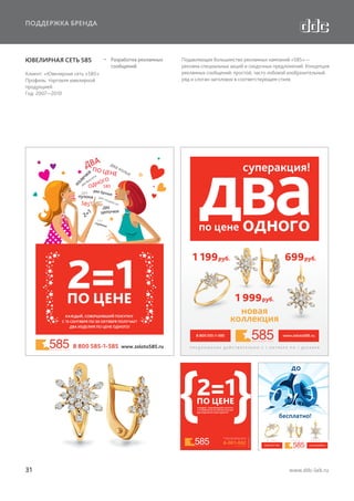 ПОДДЕРЖКА БРЕНДА

ЮВЕЛИРНАЯ СЕТЬ 585
Клиент: «Ювелирная сеть «585»
Профиль: торговля ювелирной
продукцией
Год: 2007—2010

  Разработка рекламных
сообщений

Подавляющее большинство рекламных кампаний «585» —
реклама специальных акций и скидочных предложений. Концепция
рекламных сообщений: простой, часто лобовой изобразительный
ряд и слоган-заголовок в соответствующем стиле.

бесплатно!
о!

3499

4999

1999

8 800 555-1-585
www.zoloto585.ru
ИЗДЕЛИЯ С БРИЛЛИАНТАМИ

31

www.ddc-lab.ru

 
