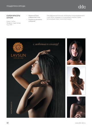 ПОДДЕРЖКА БРЕНДА

САЛОН КРАСОТЫ
LAVSUN
Клиент: LavSun
Профиль: студия загара
Год: 2010

32

  Фирменный блок
и фирменный стиль
  Разработка рекламных
сообщений

Тема африканской экзотики, являющаяся основной фирменного
стиля LavSun, развивается и в рекламных плакатах студии,
использующих образ темнокожей модели.

www.ddc-lab.ru

 