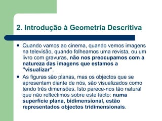 2. Introdução à Geometria Descritiva Quando vamos ao cinema, quando vemos imagens na televisão, quando folheamos uma revista, ou um livro com gravuras,  não nos preocupamos com a natureza das imagens que estamos a "visualizar" .  As figuras são planas, mas os objectos que se apresentam diante de nós, são visualizados como tendo três dimensões. Isto parece-nos tão natural que não reflectimos sobre este facto:  numa superfície plana, bidimensional, estão representados objectos tridimensionais . 