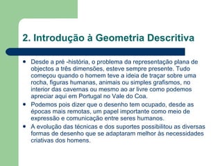 2. Introdução à Geometria Descritiva Desde a pré -história, o problema da representação plana de objectos a três dimensões, esteve sempre presente. Tudo começou quando o homem teve a ideia de traçar sobre uma rocha, figuras humanas, animais ou simples grafismos, no interior das cavernas ou mesmo ao ar livre como podemos apreciar aqui em Portugal no Vale do Coa.  Podemos pois dizer que o desenho tem ocupado, desde as épocas mais remotas, um papel importante como meio de expressão e comunicação entre seres humanos.  A evolução das técnicas e dos suportes possibilitou as diversas formas de desenho que se adaptaram melhor às necessidades criativas dos homens. 