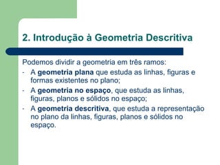 2. Introdução à Geometria Descritiva Podemos dividir a geometria em três ramos: A  geometria plana  que estuda as linhas, figuras e formas existentes no plano; A  geometria no espaço , que estuda as linhas, figuras, planos e sólidos no espaço; A  geometria descritiva , que estuda a representação no plano da linhas, figuras, planos e sólidos no espaço.  