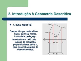 2. Introdução à Geometria Descritiva O Seu autor foi: Gaspar Monge, matemático, físico, químico, militar, industrial e pedagogo. Introduziu em 1975 dois planos de projecção perpendiculares entre si, para descrição gráfica de objectos sólidos. 