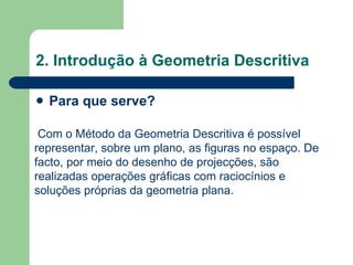 2. Introdução à Geometria Descritiva Para que serve? Com o Método da Geometria Descritiva é possível representar, sobre um plano, as figuras no espaço. De facto, por meio do desenho de projecções, são realizadas operações gráficas com raciocínios e soluções próprias da geometria plana. 