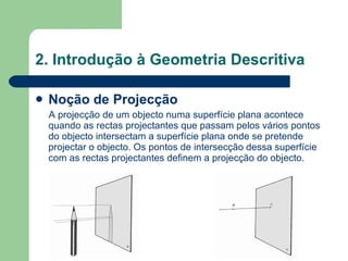 Noção de Projecção A projecção de um objecto numa superfície plana acontece quando as rectas projectantes que passam pelos vários pontos do objecto intersectam a superfície plana onde se pretende projectar o objecto. Os pontos de intersecção dessa superfície com as rectas projectantes definem a projecção do objecto. 2. Introdução à Geometria Descritiva 