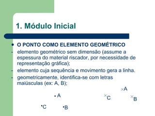 1. Módulo Inicial O PONTO COMO ELEMENTO GEOMÉTRICO -  elemento geométrico sem dimensão (assume a espessura do material riscador, por necessidade de representação gráfica); -  elemento cuja sequência e movimento gera a linha. -  geometricamente, identifica-se com letras maiúsculas (ex: A, B); B C A B C A 