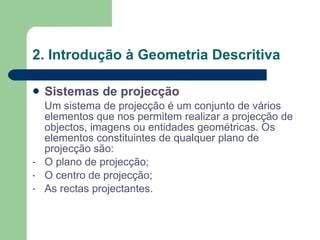 2. Introdução à Geometria Descritiva Sistemas de projecção Um sistema de projecção é um conjunto de vários elementos que nos permitem realizar a projecção de objectos, imagens ou entidades geométricas. Os elementos constituintes de qualquer plano de projecção são: O plano de projecção; O centro de projecção; As rectas projectantes. 
