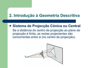 2. Introdução à Geometria Descritiva Sistema de Projecção Cónica ou Central Se a distância do centro de projecção ao plano de projecção é finita, as rectas projectantes são concorrentes entre si (no centro de projecção). 