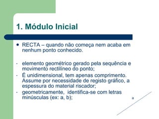1. Módulo Inicial RECTA – quando não começa nem acaba em nenhum ponto conhecido. elemento geométrico gerado pela sequência e movimento rectilíneo do ponto; É unidimensional, tem apenas comprimento. Assume por necessidade de registo gráfico, a espessura do material riscador; geometricamente,  identifica-se com letras minúsculas (ex: a, b);  a 