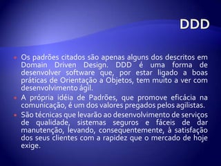 DDDOs padrõescitadossãoapenasalguns dos descritosem Domain Driven Design. DDD é uma forma de desenvolver software que, porestarligado a boas práticas de Orientação a Objetos, tem muito a ver com desenvolvimentoágil. A própriaidéia de Padrões, quepromoveeficácianacomunicação, é um dos valorespregadospelosagilistas. São técnicasquelevarãoaodesenvolvimento de serviços de qualidade, sistemasseguros e fáceis de darmanutenção, levando, consequentemente, à satisfação dos seusclientes com a rapidezque o mercado de hojeexige.