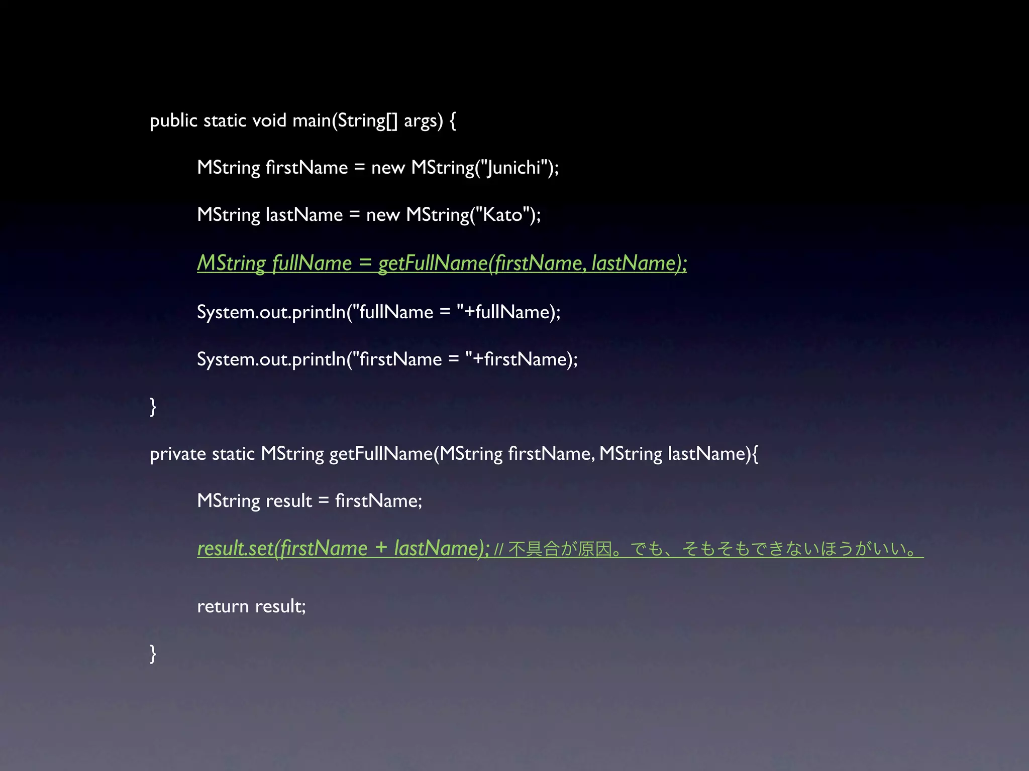 public static void main(String[] args) {


     MString ﬁrstName = new MString("Junichi");


     MString lastName = new MString("Kato");


     MString fullName = getFullName(ﬁrstName, lastName);


     System.out.println("fullName = "+fullName);


     System.out.println("ﬁrstName = "+ﬁrstName);

}

private static MString getFullName(MString ﬁrstName, MString lastName){


     MString result = ﬁrstName;


     result.set(ﬁrstName + lastName); //


     return result;

}
 