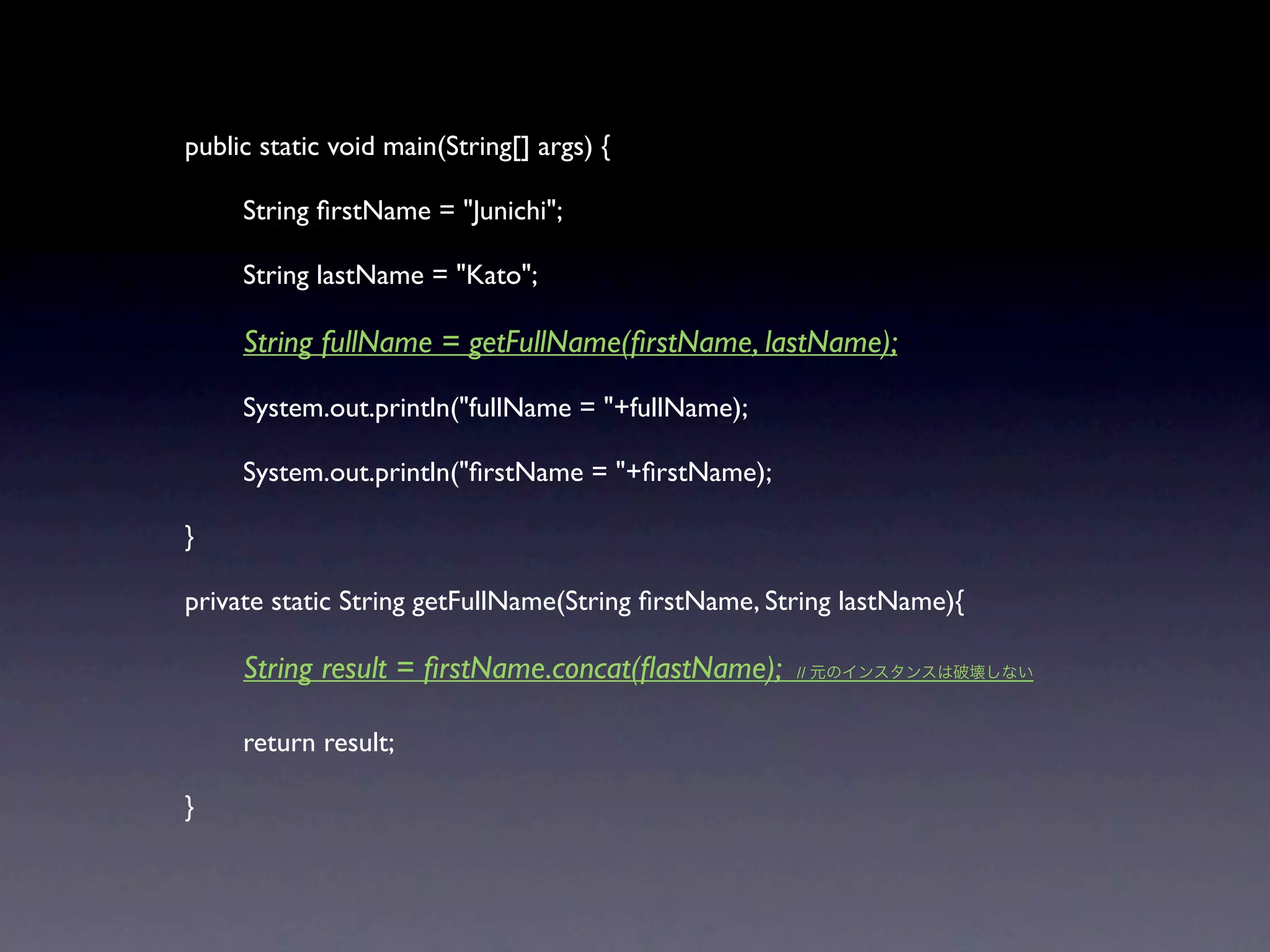 public static void main(String[] args) {


    String ﬁrstName = "Junichi";


    String lastName = "Kato";


    String fullName = getFullName(ﬁrstName, lastName);


    System.out.println("fullName = "+fullName);


    System.out.println("ﬁrstName = "+ﬁrstName);

}

private static String getFullName(String ﬁrstName, String lastName){


    String result = ﬁrstName.concat(ﬂastName);      //




    return result;

}
 