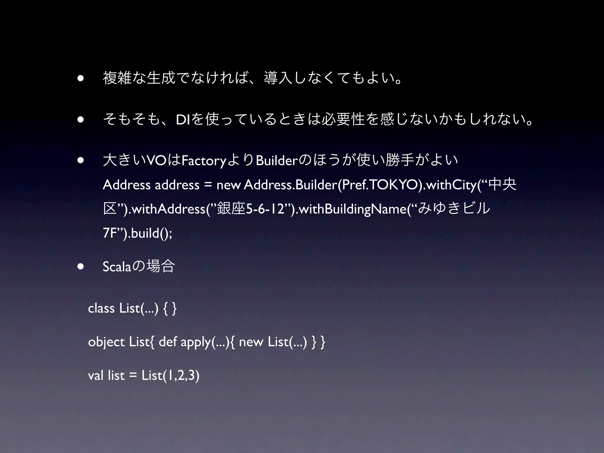 •
•                      DI


•               VO Factory          Builder
       Address address = new Address.Builder(Pref.TOKYO).withCity(“
          ”).withAddress(”        5-6-12”).withBuildingName(“
       7F”).build();

•      Scala

    class List(...) { }

    object List{ def apply(...){ new List(...) } }

    val list = List(1,2,3)
 