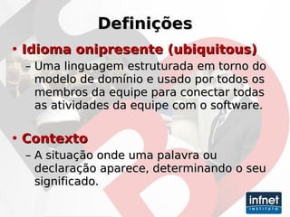 Definições Idioma onipresente  (ubiquitous) Uma linguagem estruturada em torno do modelo de domínio e usado por todos os membros da equipe para conectar todas as atividades da equipe com o software. Contexto   A situação onde uma palavra ou declaração aparece, determinando o seu significado. 