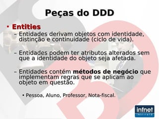 Peças do DDD Entities Entidades derivam objetos com identidade, distinção e continuidade (ciclo de vida). Entidades podem ter atributos alterados sem que a identidade do objeto seja afetada. Entidades contém  métodos de negócio  que implementam regras que se aplicam ao objeto em questão. Pessoa, Aluno, Professor, Nota-fiscal. 
