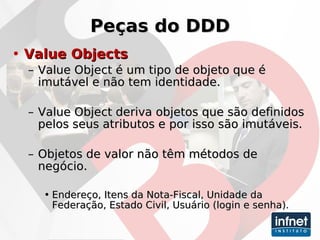 Peças do DDD Value Objects Value Object é um tipo de objeto que é imutável e não tem identidade. Value Object deriva objetos que são definidos pelos seus atributos e por isso são imutáveis. Objetos de valor não têm métodos de negócio. Endereço, Itens da Nota-Fiscal, Unidade da Federação, Estado Civil, Usuário (login e senha). 