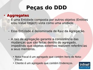 Peças do DDD Aggregates   É uma Entidade composta por outros objetos (Entities e/ou Value Object) vista como uma unidade. Essa Entidade é denominada de Raiz da Agregação. A raiz de agregação garante a consistência das mudanças que são feitas dentro do agregado, impedindo que objetos externos realizem referências a seus membros. Nota-Fiscal é um agregado que contém Itens de Nota-Fiscal. Cliente é um agregado que contém Endereços. 