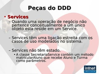 Peças do DDD Services Quando uma operação de negócio não pertence conceitualmente a um único objeto esta reside em um Service. Services têm uma ligação estreita com os casos de uso modelados no sistema. Services não têm estado. A classe SecretariaService contém um método matricularAluno que recebe Aluno e Turma como parâmetros. 