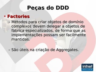 Peças do DDD Factories Métodos para criar objetos de domínio complexos devem delegar a objetos de fábrica especializados, de forma que as implementações possam ser facilmente mantidas. São úteis na criação de Aggregates. 