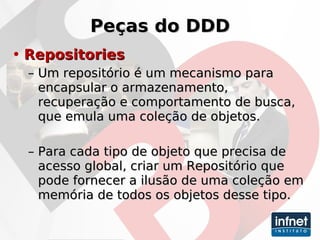 Peças do DDD Repositories Um repositório é um mecanismo para encapsular o armazenamento, recuperação e comportamento de busca, que emula uma coleção de objetos.   Para cada tipo de objeto que precisa de acesso global, criar um Repositório que pode fornecer a ilusão de uma coleção em memória de todos os objetos desse tipo. 
