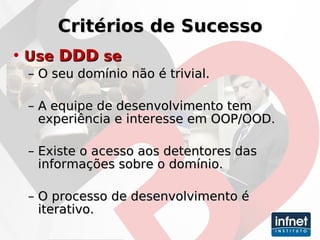 Critérios de Sucesso Use  DDD  se O seu domínio não é trivial. A equipe de desenvolvimento tem experiência e interesse em OOP/OOD. Existe o acesso aos detentores das informações sobre o domínio. O processo de desenvolvimento é iterativo. 