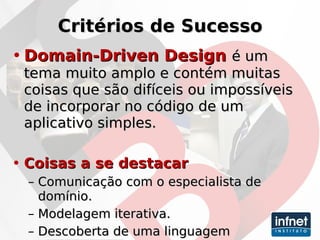 Critérios de Sucesso Domain-Driven Design  é um tema muito amplo e contém muitas coisas que são difíceis ou impossíveis de incorporar no código de um aplicativo simples. Coisas a se destacar Comunicação com o especialista de domínio. Modelagem iterativa. Descoberta de uma linguagem onipresente. 