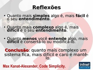 Reflexões Quanto mais  simples  algo é, mais  fácil  é o seu  entendimento . Quanto mais  complexo  algo é, mais  difícil  é o seu  entendimento . Quanto  menos  você  entende  algo, mais  difícil  é consertá-lo ou modificá-lo. Conclusão : quanto mais complexo um  sistema fica, mais difícil e caro é mantê-lo. Max Kanat-Alexander, Code Simplicity. 