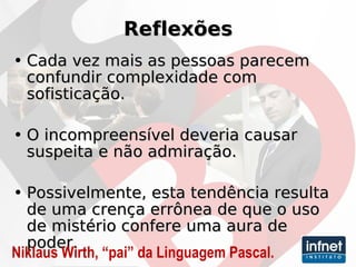 Reflexões Cada vez mais as pessoas parecem confundir complexidade com sofisticação. O incompreensível deveria causar suspeita e não admiração.  Possivelmente, esta tendência resulta de uma crença errônea de que o uso de mistério confere uma aura de poder. Niklaus Wirth, “pai” da Linguagem Pascal. 