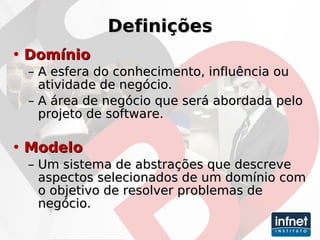Definições Domínio A esfera do conhecimento, influência ou atividade de negócio. A área de negócio que será abordada pelo projeto de software. Modelo Um sistema de abstrações que descreve aspectos selecionados de um domínio com o objetivo de resolver problemas de negócio.   