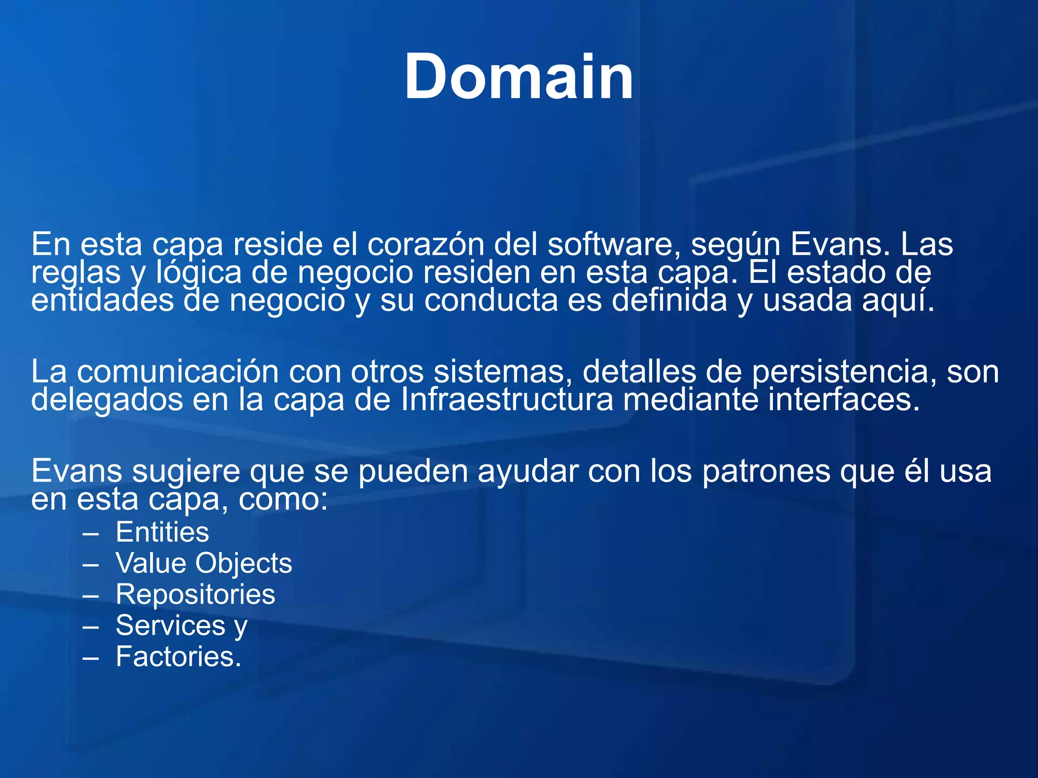 Domain

En esta capa reside el corazón del software, según Evans. Las
reglas y lógica de negocio residen en esta capa. El estado de
entidades de negocio y su conducta es definida y usada aquí.

La comunicación con otros sistemas, detalles de persistencia, son
delegados en la capa de Infraestructura mediante interfaces.

Evans sugiere que se pueden ayudar con los patrones que él usa
en esta capa, como:
   –   Entities
   –   Value Objects
   –   Repositories
   –   Services y
   –   Factories.
 