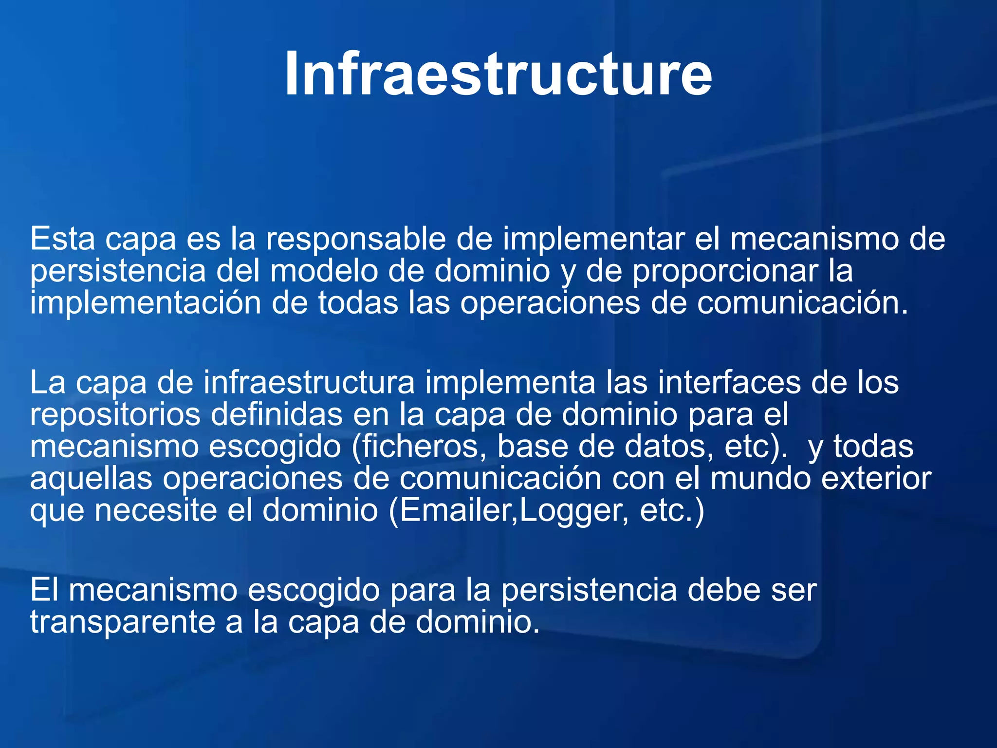 Infraestructure

Esta capa es la responsable de implementar el mecanismo de
persistencia del modelo de dominio y de proporcionar la
implementación de todas las operaciones de comunicación.

La capa de infraestructura implementa las interfaces de los
repositorios definidas en la capa de dominio para el
mecanismo escogido (ficheros, base de datos, etc). y todas
aquellas operaciones de comunicación con el mundo exterior
que necesite el dominio (Emailer,Logger, etc.)

El mecanismo escogido para la persistencia debe ser
transparente a la capa de dominio.
 