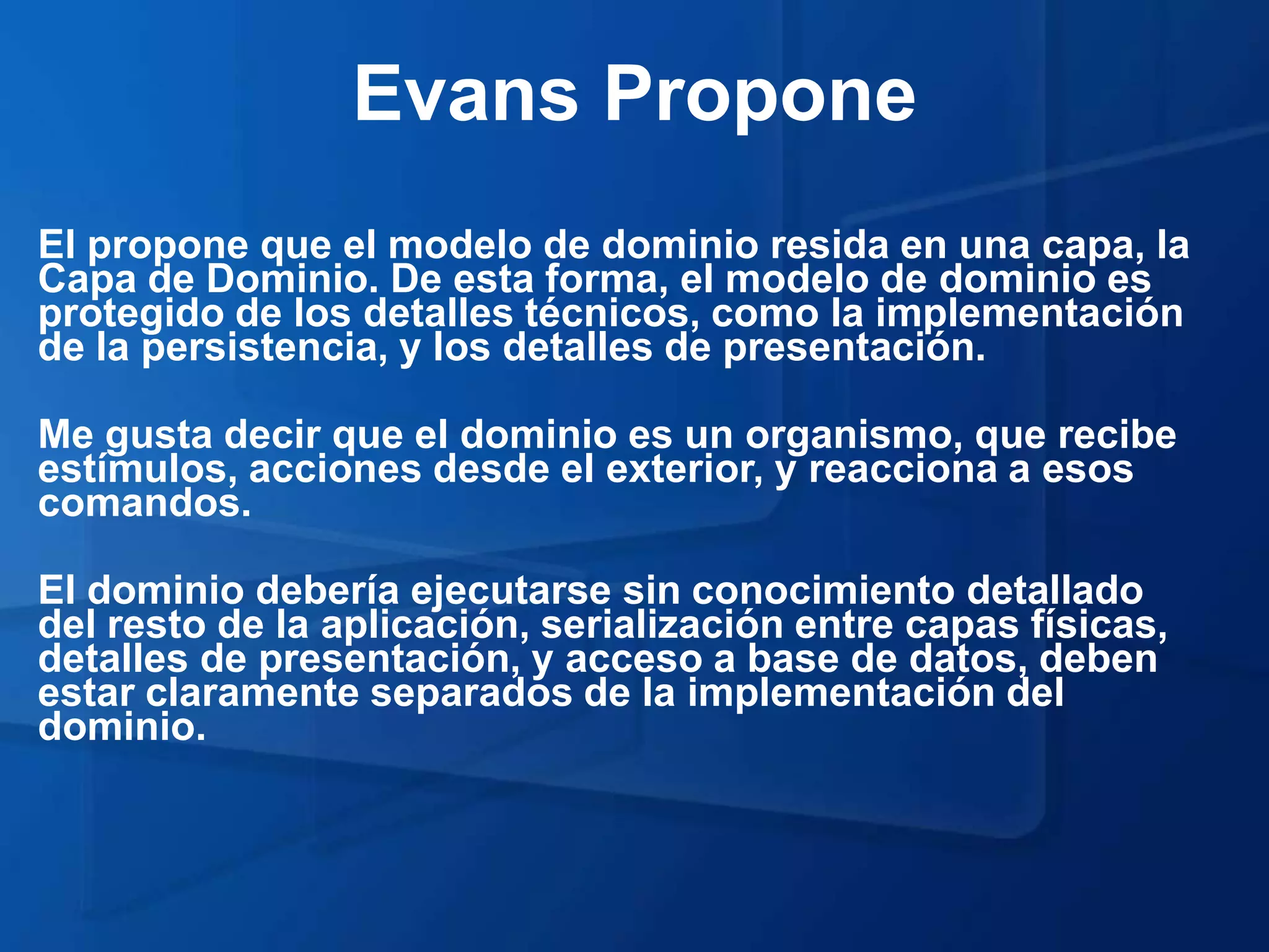 Evans Propone
El propone que el modelo de dominio resida en una capa, la
Capa de Dominio. De esta forma, el modelo de dominio es
protegido de los detalles técnicos, como la implementación
de la persistencia, y los detalles de presentación.

Me gusta decir que el dominio es un organismo, que recibe
estímulos, acciones desde el exterior, y reacciona a esos
comandos.

El dominio debería ejecutarse sin conocimiento detallado
del resto de la aplicación, serialización entre capas físicas,
detalles de presentación, y acceso a base de datos, deben
estar claramente separados de la implementación del
dominio.
 