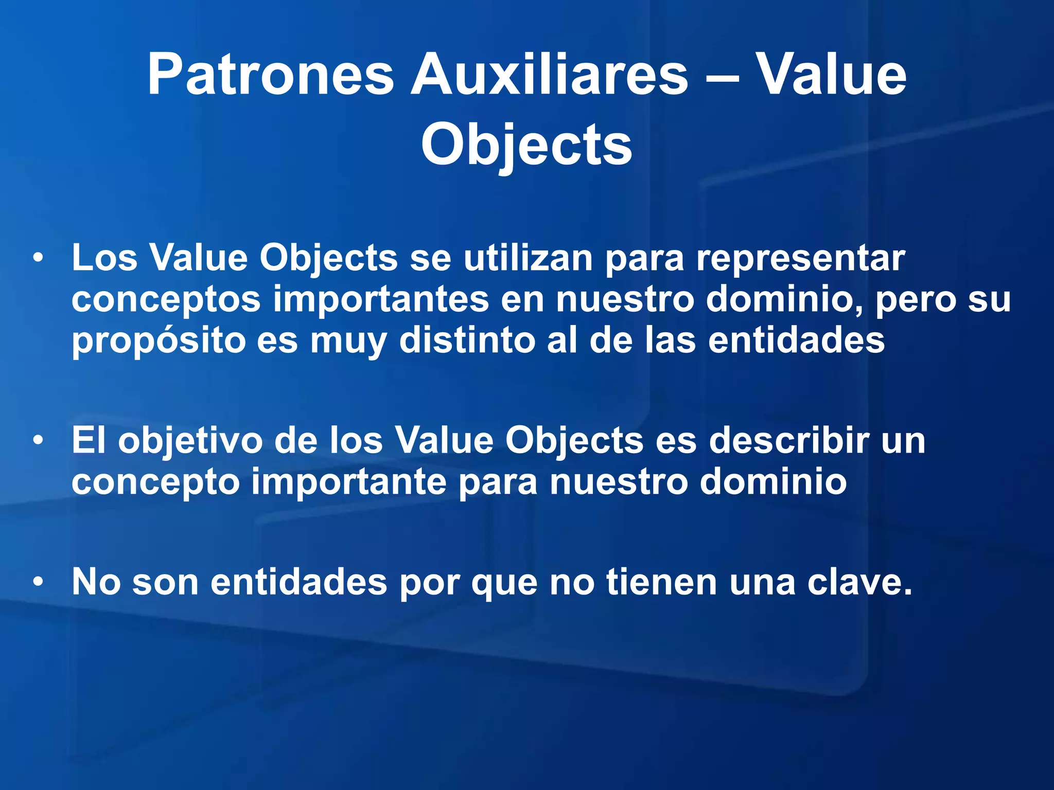 Patrones Auxiliares – Value
               Objects
• Los Value Objects se utilizan para representar
  conceptos importantes en nuestro dominio, pero su
  propósito es muy distinto al de las entidades

• El objetivo de los Value Objects es describir un
  concepto importante para nuestro dominio

• No son entidades por que no tienen una clave.
 