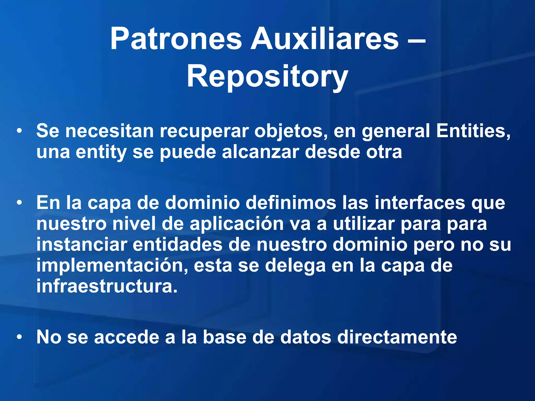 Patrones Auxiliares –
               Repository
• Se necesitan recuperar objetos, en general Entities,
  una entity se puede alcanzar desde otra

• En la capa de dominio definimos las interfaces que
  nuestro nivel de aplicación va a utilizar para para
  instanciar entidades de nuestro dominio pero no su
  implementación, esta se delega en la capa de
  infraestructura.

• No se accede a la base de datos directamente
 